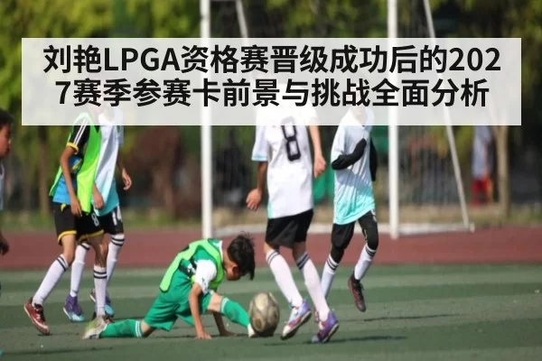 刘艳LPGA资格赛晋级成功后的2027赛季参赛卡前景与挑战全面分析